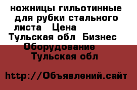 ножницы гильотинные для рубки стального листа › Цена ­ 110 000 - Тульская обл. Бизнес » Оборудование   . Тульская обл.